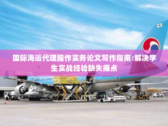 国际海运代理操作实务论文写作指南:解决学生实战经验缺失痛点 国际海运代理操作实务论文写作指南:解决学生实战经验缺失痛点
