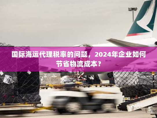国际海运代理税率的问题,2024年企业如何节省物流成本? 国际海运代理税率的问题,2024年企业如何节省物流成本?
