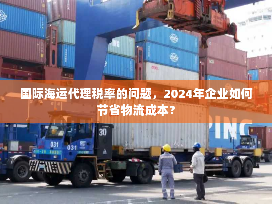 国际海运代理税率的问题,2024年企业如何节省物流成本? 国际海运代理税率的问题,2024年企业如何节省物流成本?