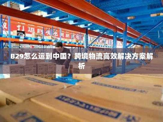 B29怎么运到中国？跨境物流高效解决方案解析