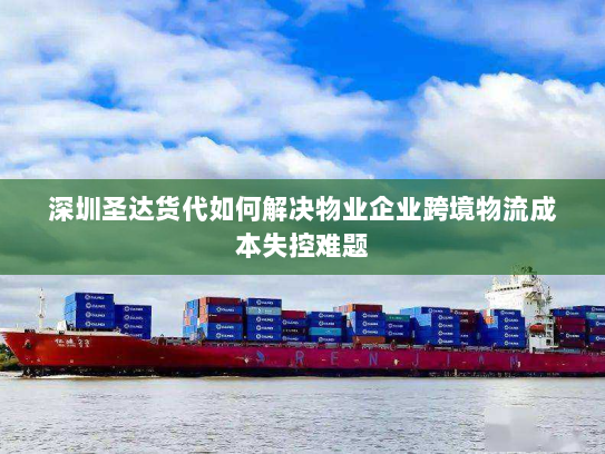 深圳圣达货代如何解决物业企业跨境物流成本失控难题