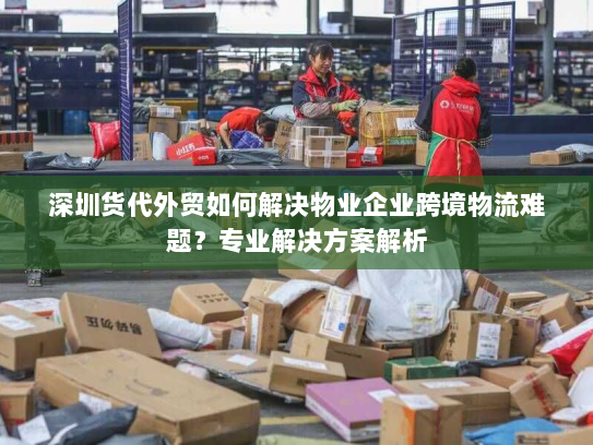 深圳货代外贸如何解决物业企业跨境物流难题?专业解决方案解析 深圳货代外贸如何解决物业企业跨境物流难题?专业解决方案解析