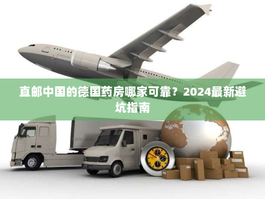 直邮中国的德国药房哪家可靠?2024最新避坑指南 直邮中国的德国药房哪家可靠?2024最新避坑指南