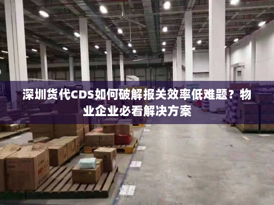 深圳货代CDS如何破解报关效率低难题?物业企业必看解决方案 深圳货代CDS如何破解报关效率低难题?物业企业必看解决方案