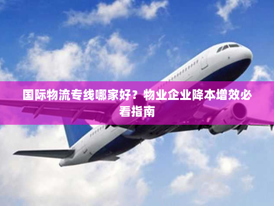 国际物流专线哪家好?物业企业降本增效必看指南 国际物流专线哪家好?物业企业降本增效必看指南