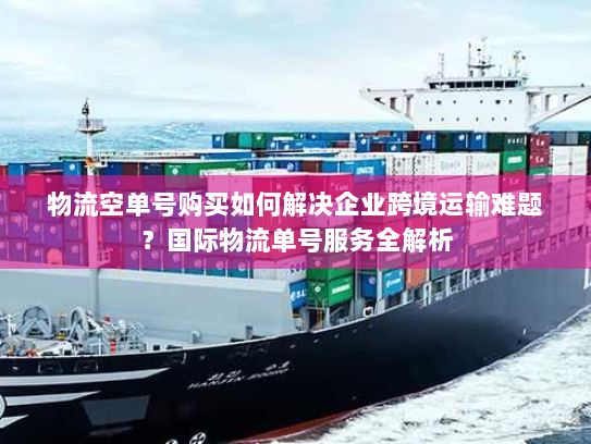 物流空单号购买如何解决企业跨境运输难题？国际物流单号服务全解析