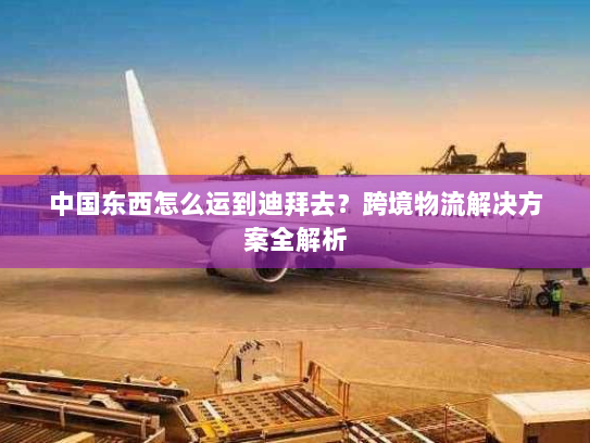 中国东西怎么运到迪拜去?跨境物流解决方案全解析 中国东西怎么运到迪拜去?跨境物流解决方案全解析