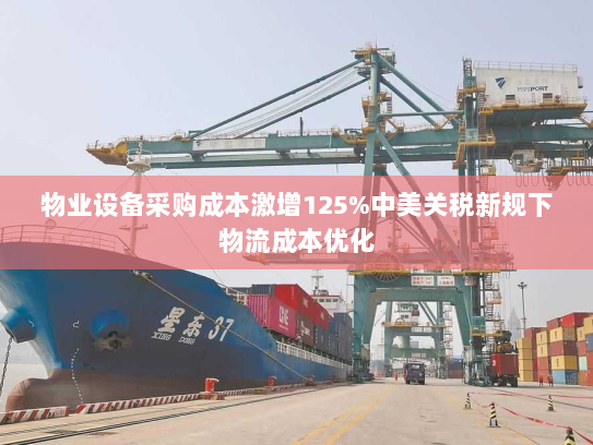物业设备采购成本激增125%中美关税新规下物流成本优化 物业设备采购成本激增125%中美关税新规下物流成本优化