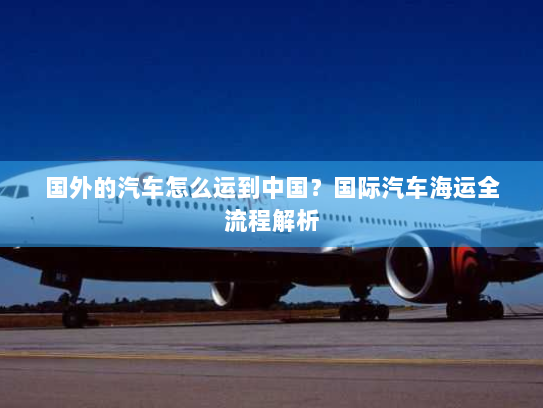 国外的汽车怎么运到中国?国际汽车海运全流程解析 国外的汽车怎么运到中国?国际汽车海运全流程解析