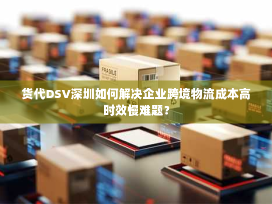 货代DSV深圳如何解决企业跨境物流成本高时效慢难题? 货代DSV深圳如何解决企业跨境物流成本高时效慢难题?