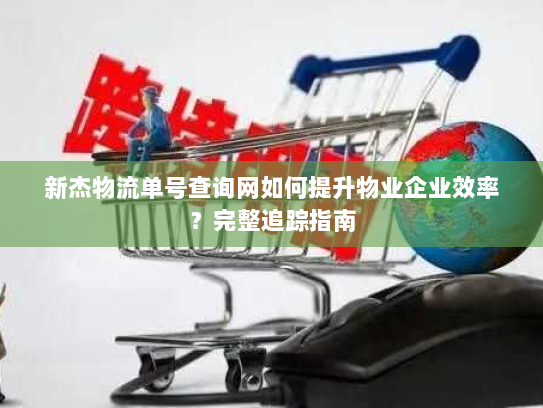 新杰物流单号查询网如何提升物业企业效率？完整追踪指南