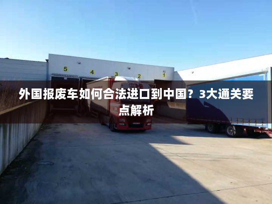 外国报废车如何合法进口到中国?3大通关要点解析 外国报废车如何合法进口到中国?3大通关要点解析