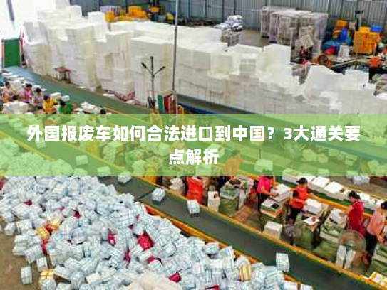 外国报废车如何合法进口到中国?3大通关要点解析 外国报废车如何合法进口到中国?3大通关要点解析