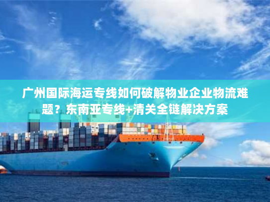 广州国际海运专线如何破解物业企业物流难题?东南亚专线+清关全链解决方案 广州国际海运专线如何破解物业企业物流难题?东南亚专线+清关全链解决方案