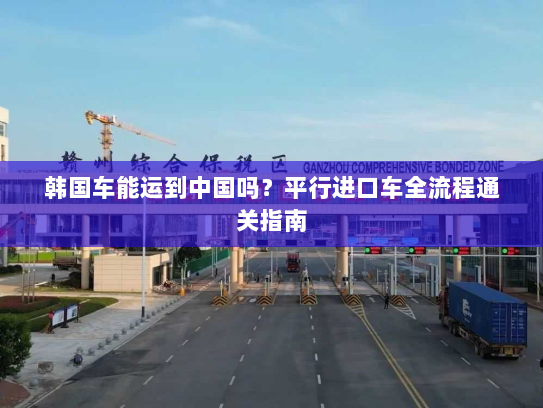 韩国车能运到中国吗?平行进口车全流程通关指南 韩国车能运到中国吗?平行进口车全流程通关指南