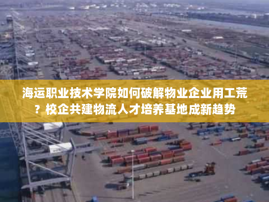 海运职业技术学院如何破解物业企业用工荒?校企共建物流人才培养基地成新趋势 海运职业技术学院如何破解物业企业用工荒?校企共建物流人才培养基地成新趋势