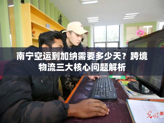 南宁空运到加纳需要多少天？跨境物流三大核心问题解析