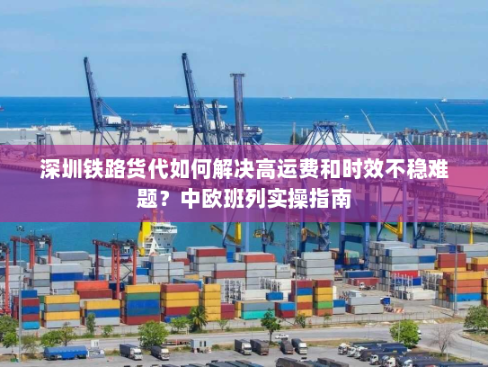 深圳铁路货代如何解决高运费和时效不稳难题？中欧班列实操指南