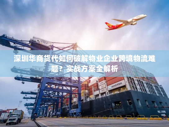 深圳华商货代如何破解物业企业跨境物流难题？实战方案全解析