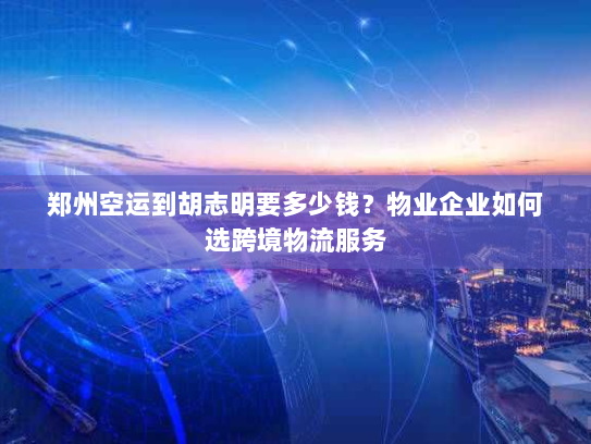 郑州空运到胡志明要多少钱?物业企业如何选跨境物流服务 郑州空运到胡志明要多少钱?物业企业如何选跨境物流服务