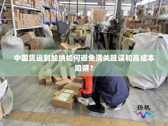 中国货运到加纳如何避免清关延误和高成本陷阱? 中国货运到加纳如何避免清关延误和高成本陷阱?