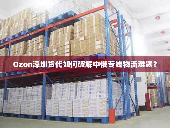Ozon深圳货代如何破解中俄专线物流难题？