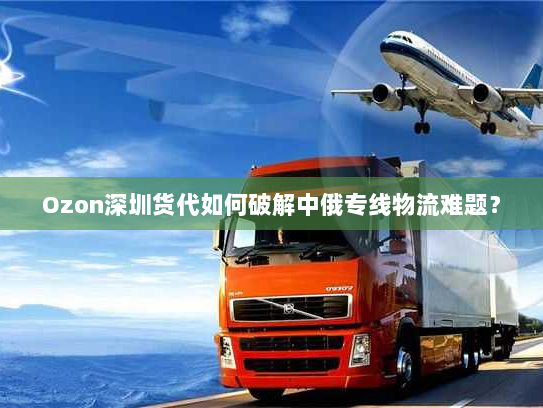 Ozon深圳货代如何破解中俄专线物流难题? Ozon深圳货代如何破解中俄专线物流难题?