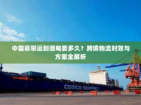 中国翡翠运到缅甸要多久?跨境物流时效与方案全解析 中国翡翠运到缅甸要多久?跨境物流时效与方案全解析