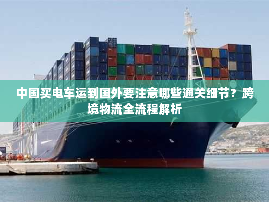 中国买电车运到国外要注意哪些通关细节?跨境物流全流程解析 中国买电车运到国外要注意哪些通关细节?跨境物流全流程解析