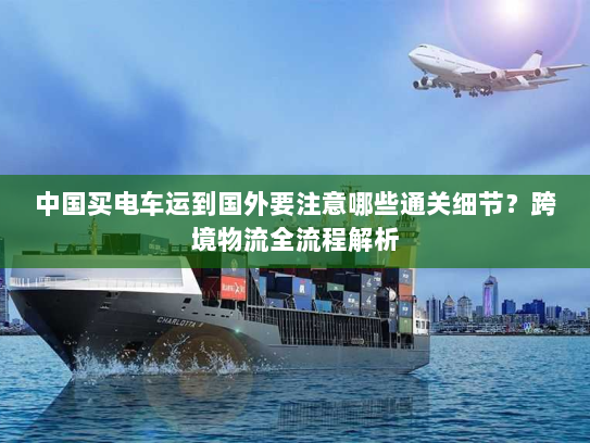 中国买电车运到国外要注意哪些通关细节？跨境物流全流程解析