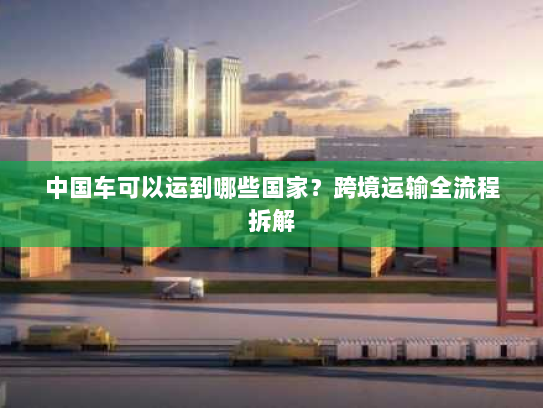 中国车可以运到哪些国家？跨境运输全流程拆解