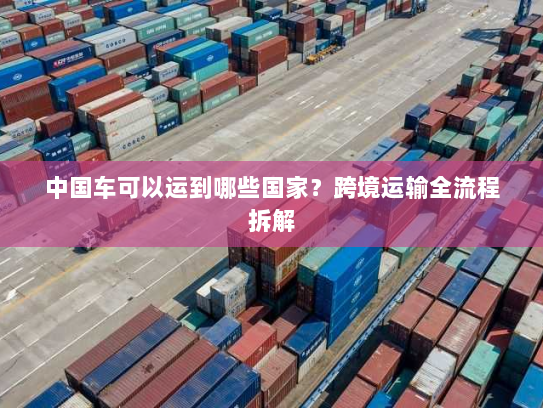 中国车可以运到哪些国家？跨境运输全流程拆解