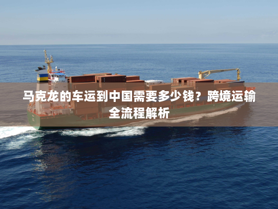 马克龙的车运到中国需要多少钱？跨境运输全流程解析