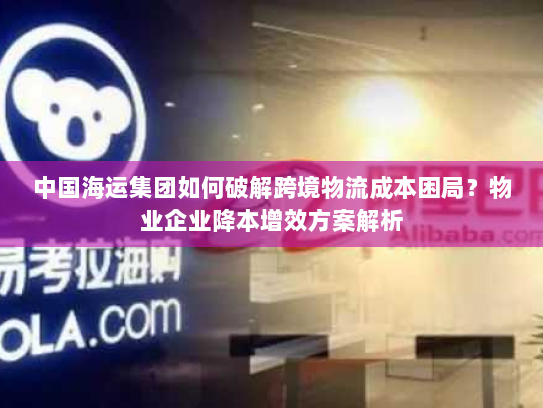 中国海运集团如何破解跨境物流成本困局?物业企业降本增效方案解析 中国海运集团如何破解跨境物流成本困局?物业企业降本增效方案解析