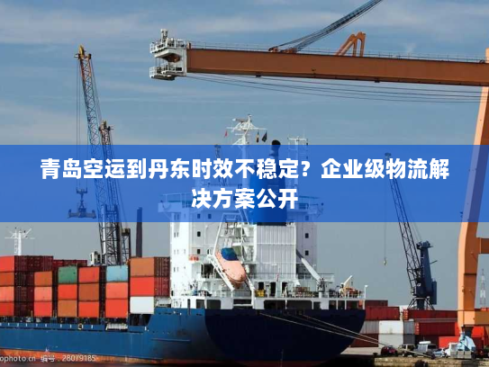 青岛空运到丹东时效不稳定?企业级物流解决方案公开 青岛空运到丹东时效不稳定?企业级物流解决方案公开