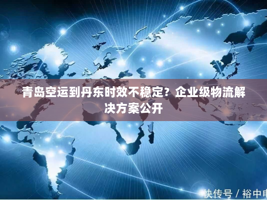 青岛空运到丹东时效不稳定?企业级物流解决方案公开 青岛空运到丹东时效不稳定?企业级物流解决方案公开