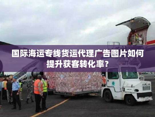 国际海运专线货运代理广告图片如何提升获客转化率？