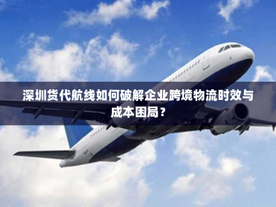 深圳货代航线如何破解企业跨境物流时效与成本困局? 深圳货代航线如何破解企业跨境物流时效与成本困局?