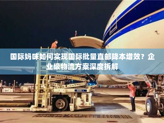 国际妈咪如何实现国际批量直邮降本增效?企业级物流方案深度拆解 国际妈咪如何实现国际批量直邮降本增效?企业级物流方案深度拆解