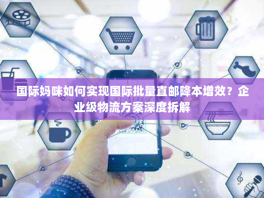 国际妈咪如何实现国际批量直邮降本增效?企业级物流方案深度拆解 国际妈咪如何实现国际批量直邮降本增效?企业级物流方案深度拆解