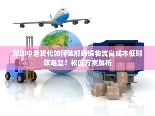 深圳中港货代如何破解跨境物流高成本低时效难题?权威方案解析 深圳中港货代如何破解跨境物流高成本低时效难题?权威方案解析