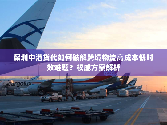 深圳中港货代如何破解跨境物流高成本低时效难题?权威方案解析 深圳中港货代如何破解跨境物流高成本低时效难题?权威方案解析