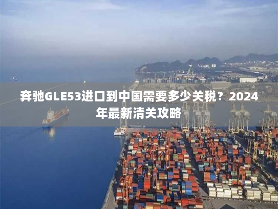 奔驰GLE53进口到中国需要多少关税?2024年最新清关攻略 奔驰GLE53进口到中国需要多少关税?2024年最新清关攻略