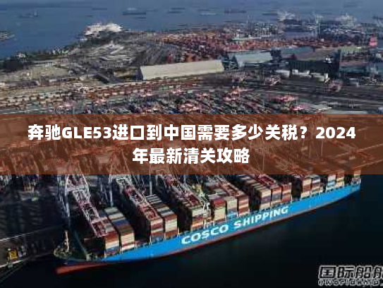 奔驰GLE53进口到中国需要多少关税?2024年最新清关攻略 奔驰GLE53进口到中国需要多少关税?2024年最新清关攻略
