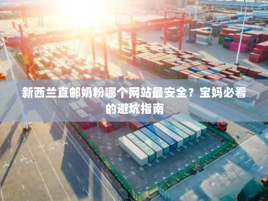 新西兰直邮奶粉哪个网站最安全？宝妈必看的避坑指南