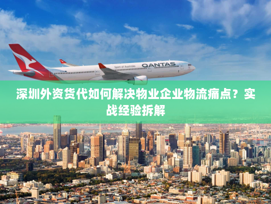 深圳外资货代如何解决物业企业物流痛点?实战经验拆解 深圳外资货代如何解决物业企业物流痛点?实战经验拆解