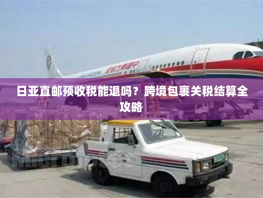 日亚直邮预收税能退吗？跨境包裹关税结算全攻略
