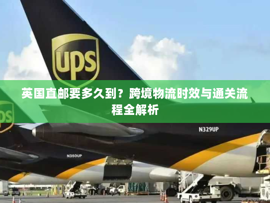 英国直邮要多久到?跨境物流时效与通关流程全解析 英国直邮要多久到?跨境物流时效与通关流程全解析