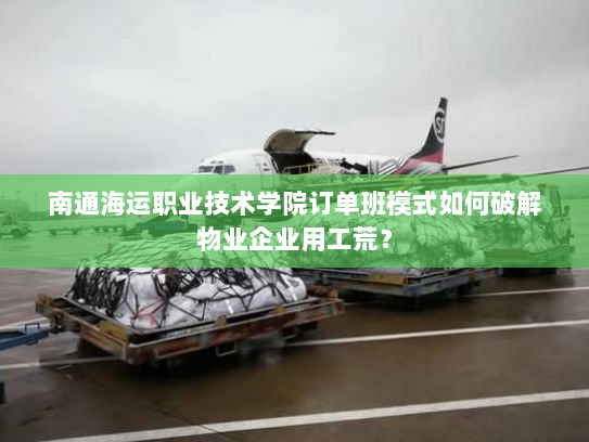 南通海运职业技术学院订单班模式如何破解物业企业用工荒？