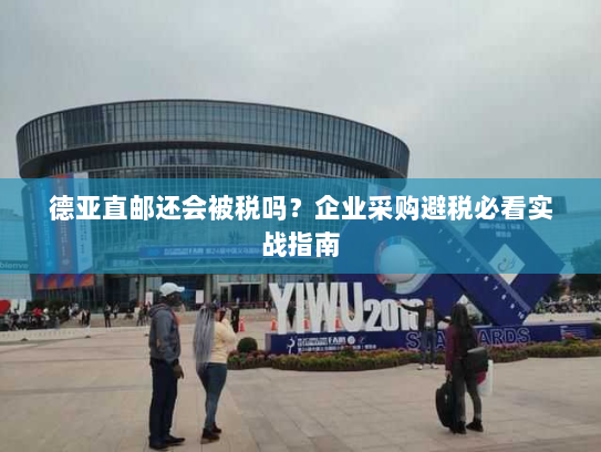 德亚直邮还会被税吗?企业采购避税必看实战指南 德亚直邮还会被税吗?企业采购避税必看实战指南